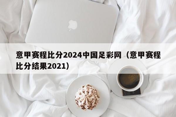 意甲赛程比分2024中国足彩网（意甲赛程比分结果2021）